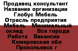 Продавец-консультант › Название организации ­ Глобус-Мебель › Отрасль предприятия ­ Мебель › Минимальный оклад ­ 1 - Все города Работа » Вакансии   . Кемеровская обл.,Прокопьевск г.